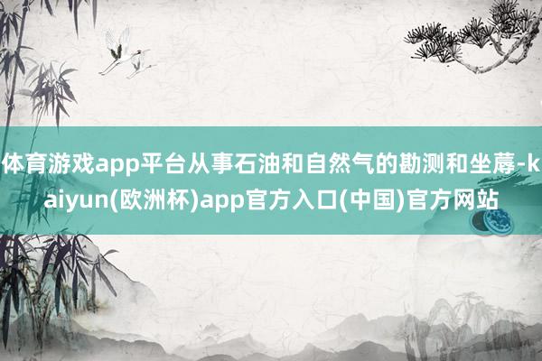 体育游戏app平台从事石油和自然气的勘测和坐蓐-kaiyun(欧洲杯)app官方入口(中国)官方网站
