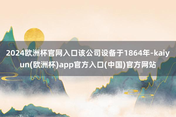 2024欧洲杯官网入口该公司设备于1864年-kaiyun(欧洲杯)app官方入口(中国)官方网站