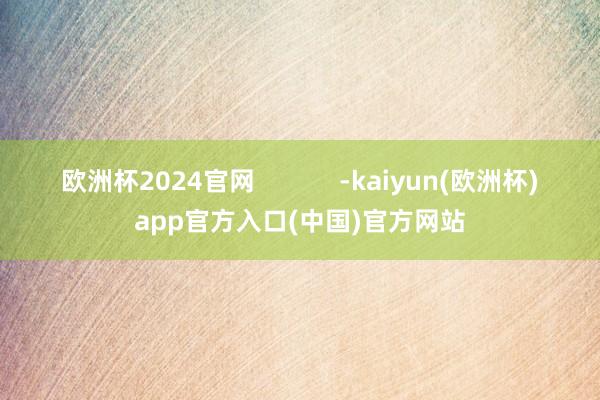 欧洲杯2024官网            -kaiyun(欧洲杯)app官方入口(中国)官方网站