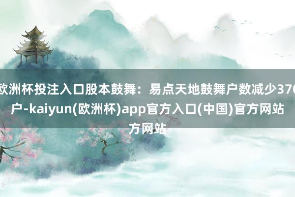 欧洲杯投注入口股本鼓舞：易点天地鼓舞户数减少370户-kaiyun(欧洲杯)app官方入口(中国)官方网站