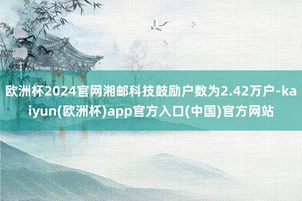 欧洲杯2024官网湘邮科技鼓励户数为2.42万户-kaiyun(欧洲杯)app官方入口(中国)官方网站