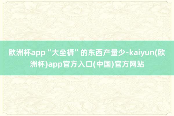欧洲杯app“大坐褥”的东西产量少-kaiyun(欧洲杯)app官方入口(中国)官方网站