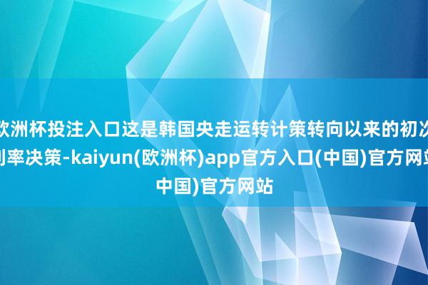欧洲杯投注入口这是韩国央走运转计策转向以来的初次利率决策-kaiyun(欧洲杯)app官方入口(中国)官方网站