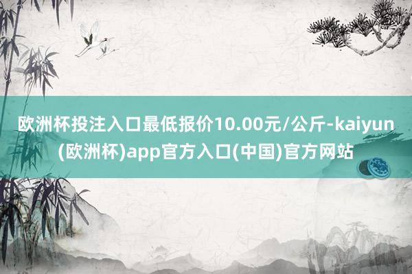 欧洲杯投注入口最低报价10.00元/公斤-kaiyun(欧洲杯)app官方入口(中国)官方网站