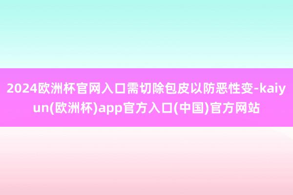2024欧洲杯官网入口需切除包皮以防恶性变-kaiyun(欧洲杯)app官方入口(中国)官方网站
