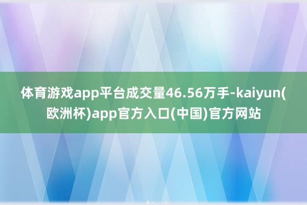 体育游戏app平台成交量46.56万手-kaiyun(欧洲杯)app官方入口(中国)官方网站