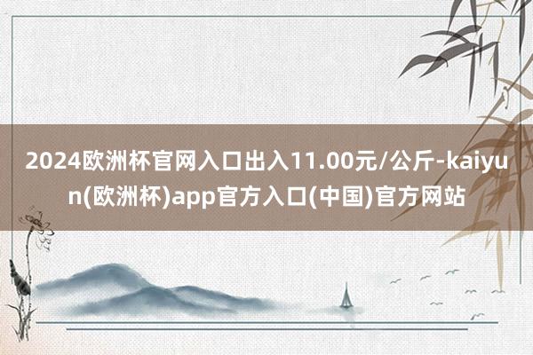 2024欧洲杯官网入口出入11.00元/公斤-kaiyun(欧洲杯)app官方入口(中国)官方网站