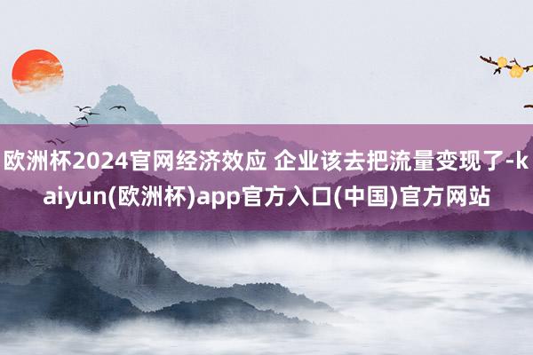 欧洲杯2024官网经济效应 企业该去把流量变现了-kaiyun(欧洲杯)app官方入口(中国)官方网站