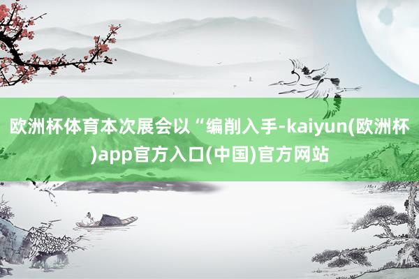 欧洲杯体育本次展会以“编削入手-kaiyun(欧洲杯)app官方入口(中国)官方网站