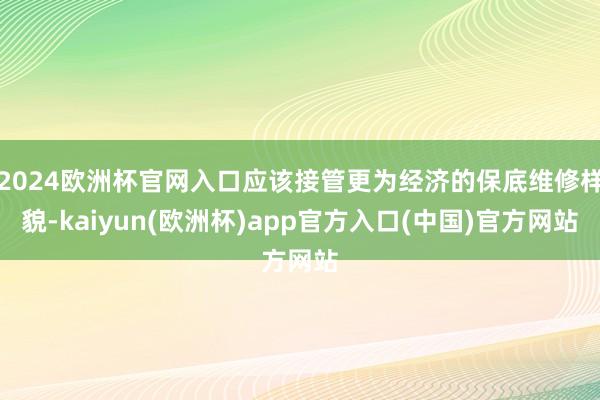2024欧洲杯官网入口应该接管更为经济的保底维修样貌-kaiyun(欧洲杯)app官方入口(中国)官方网站