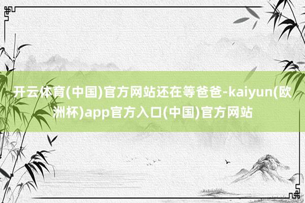 开云体育(中国)官方网站还在等爸爸-kaiyun(欧洲杯)app官方入口(中国)官方网站