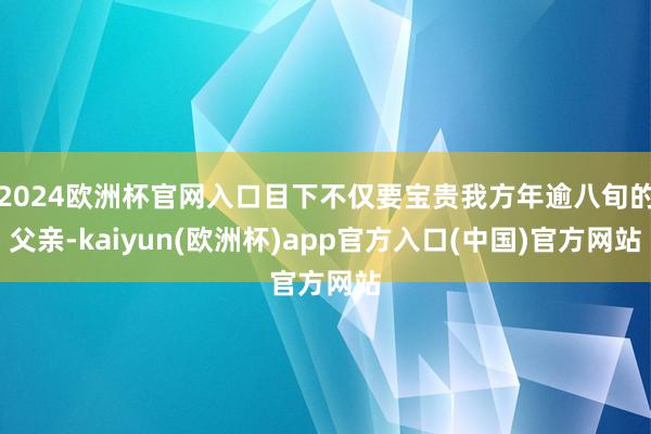 2024欧洲杯官网入口目下不仅要宝贵我方年逾八旬的父亲-kaiyun(欧洲杯)app官方入口(中国)官方网站