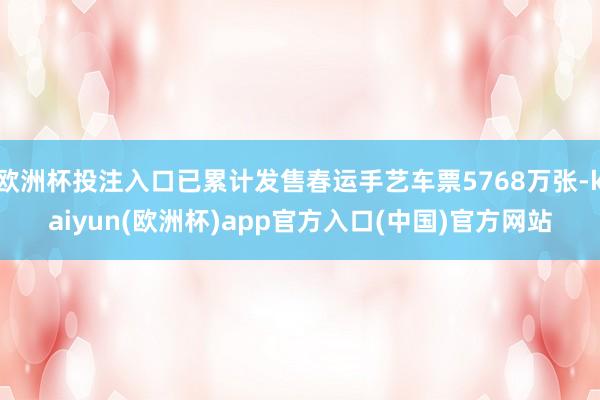 欧洲杯投注入口已累计发售春运手艺车票5768万张-kaiyun(欧洲杯)app官方入口(中国)官方网站