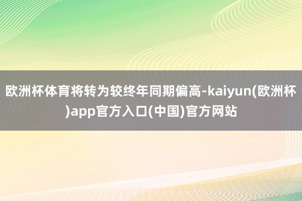 欧洲杯体育将转为较终年同期偏高-kaiyun(欧洲杯)app官方入口(中国)官方网站