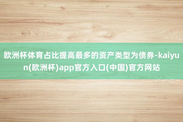欧洲杯体育占比提高最多的资产类型为债券-kaiyun(欧洲杯)app官方入口(中国)官方网站