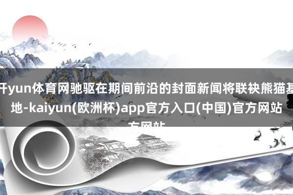 开yun体育网驰驱在期间前沿的封面新闻将联袂熊猫基地-kaiyun(欧洲杯)app官方入口(中国)官方网站