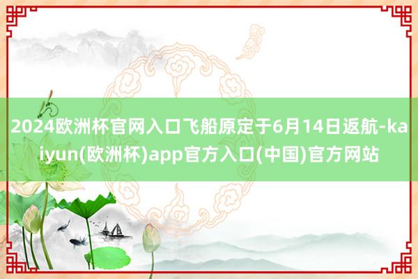 2024欧洲杯官网入口飞船原定于6月14日返航-kaiyun(欧洲杯)app官方入口(中国)官方网站