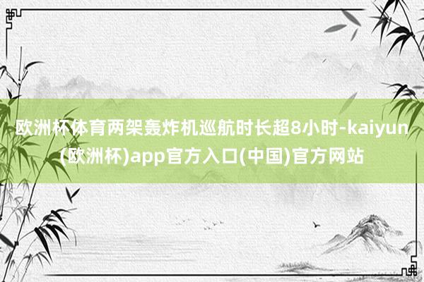 欧洲杯体育两架轰炸机巡航时长超8小时-kaiyun(欧洲杯)app官方入口(中国)官方网站