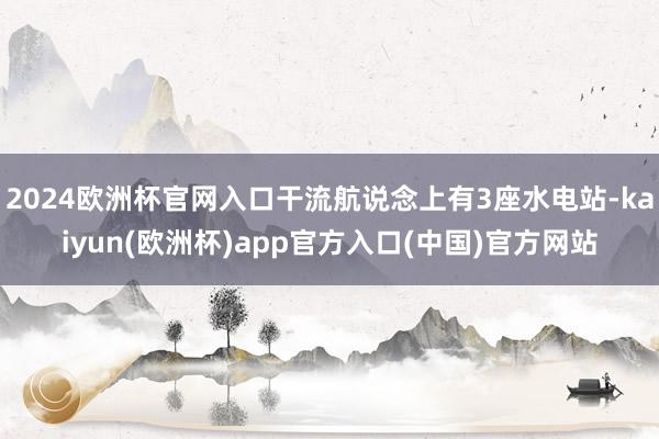 2024欧洲杯官网入口干流航说念上有3座水电站-kaiyun(欧洲杯)app官方入口(中国)官方网站