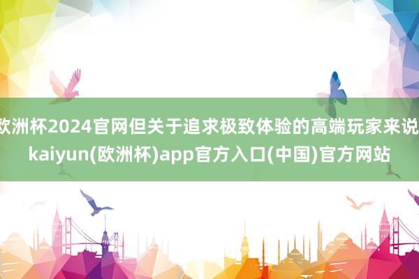 欧洲杯2024官网但关于追求极致体验的高端玩家来说-kaiyun(欧洲杯)app官方入口(中国)官方网站