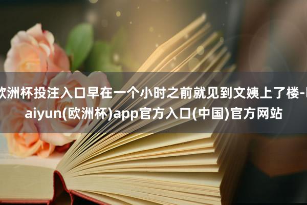 欧洲杯投注入口早在一个小时之前就见到文姨上了楼-kaiyun(欧洲杯)app官方入口(中国)官方网站