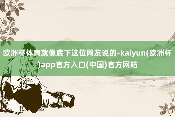 欧洲杯体育就像底下这位网友说的-kaiyun(欧洲杯)app官方入口(中国)官方网站