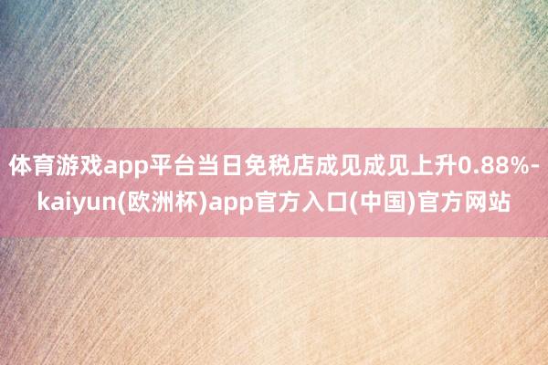 体育游戏app平台当日免税店成见成见上升0.88%-kaiyun(欧洲杯)app官方入口(中国)官方网站