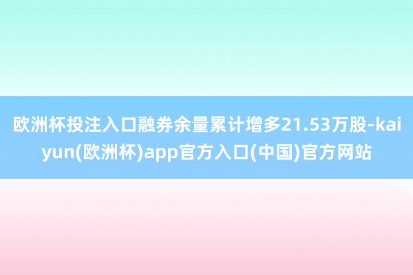 欧洲杯投注入口融券余量累计增多21.53万股-kaiyun(欧洲杯)app官方入口(中国)官方网站