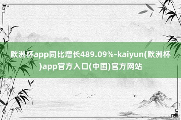 欧洲杯app同比增长489.09%-kaiyun(欧洲杯)app官方入口(中国)官方网站