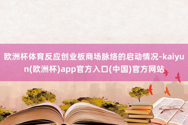 欧洲杯体育反应创业板商场脉络的启动情况-kaiyun(欧洲杯)app官方入口(中国)官方网站