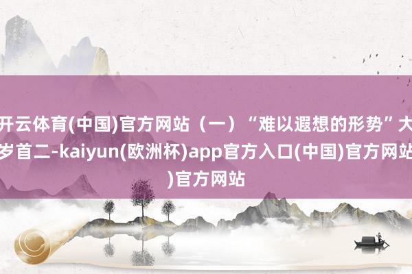 开云体育(中国)官方网站（一）“难以遐想的形势”大岁首二-kaiyun(欧洲杯)app官方入口(中国)官方网站
