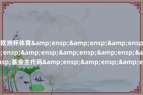 欧洲杯体育&ensp;&ensp;&ensp;&ensp;&ensp;&ensp;&ensp;&ensp;&ensp;&ensp;基金主代码&ensp;&ensp;&ensp;&ensp;&ensp;&ensp;&ensp;&ensp;&ensp;