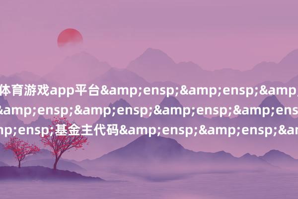 体育游戏app平台&ensp;&ensp;&ensp;&ensp;&ensp;&ensp;&ensp;&ensp;&ensp;&ensp;基金主代码&ensp;&ensp;&ensp;&ensp;&ensp;&ensp;&ensp;&ensp;&e