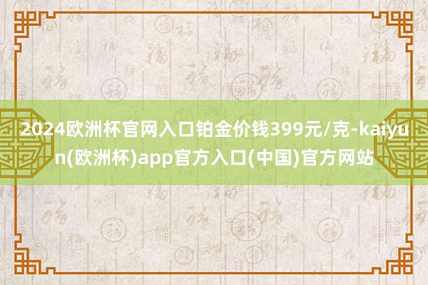 2024欧洲杯官网入口铂金价钱399元/克-kaiyun(欧洲杯)app官方入口(中国)官方网站