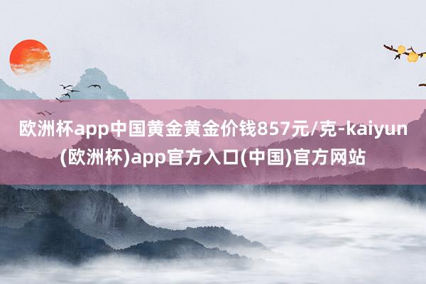 欧洲杯app中国黄金黄金价钱857元/克-kaiyun(欧洲杯)app官方入口(中国)官方网站