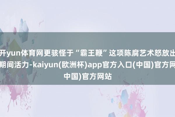 开yun体育网更骇怪于“霸王鞭”这项陈腐艺术怒放出的期间活力-kaiyun(欧洲杯)app官方入口(中国)官方网站