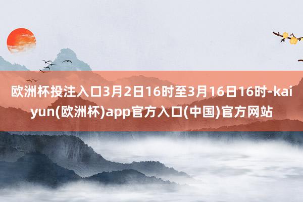 欧洲杯投注入口3月2日16时至3月16日16时-kaiyun(欧洲杯)app官方入口(中国)官方网站