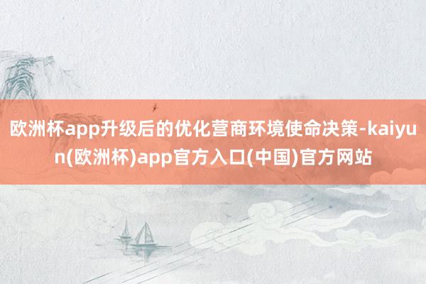 欧洲杯app升级后的优化营商环境使命决策-kaiyun(欧洲杯)app官方入口(中国)官方网站