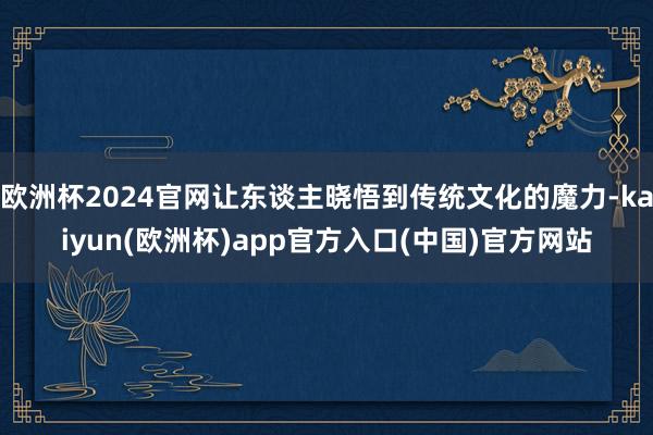 欧洲杯2024官网让东谈主晓悟到传统文化的魔力-kaiyun(欧洲杯)app官方入口(中国)官方网站