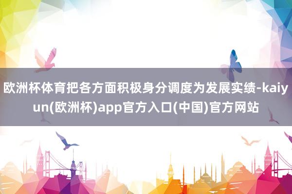 欧洲杯体育把各方面积极身分调度为发展实绩-kaiyun(欧洲杯)app官方入口(中国)官方网站