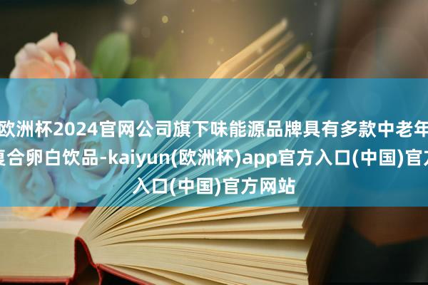 欧洲杯2024官网公司旗下味能源品牌具有多款中老年高钙复合卵白饮品-kaiyun(欧洲杯)app官方入口(中国)官方网站