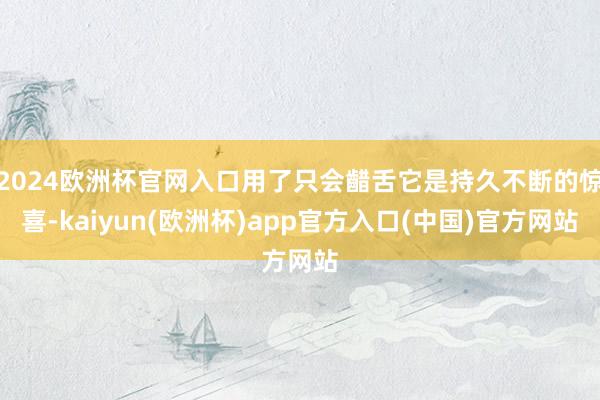 2024欧洲杯官网入口用了只会齰舌它是持久不断的惊喜-kaiyun(欧洲杯)app官方入口(中国)官方网站