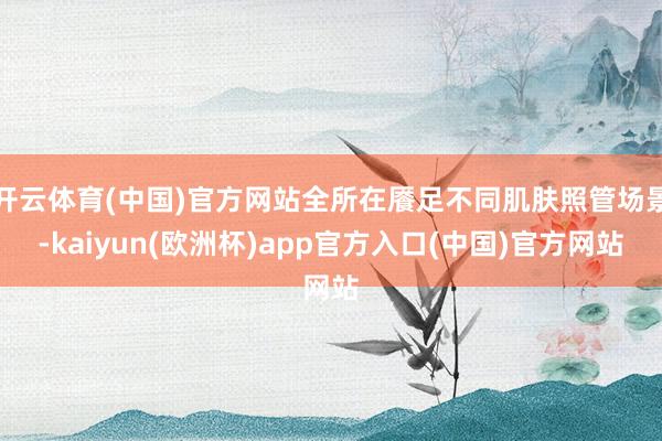 开云体育(中国)官方网站全所在餍足不同肌肤照管场景-kaiyun(欧洲杯)app官方入口(中国)官方网站