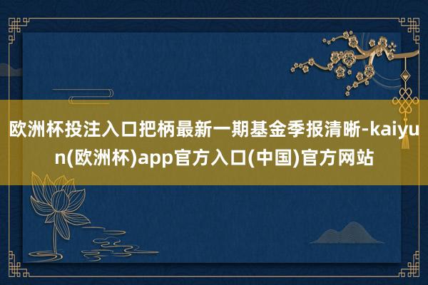 欧洲杯投注入口把柄最新一期基金季报清晰-kaiyun(欧洲杯)app官方入口(中国)官方网站