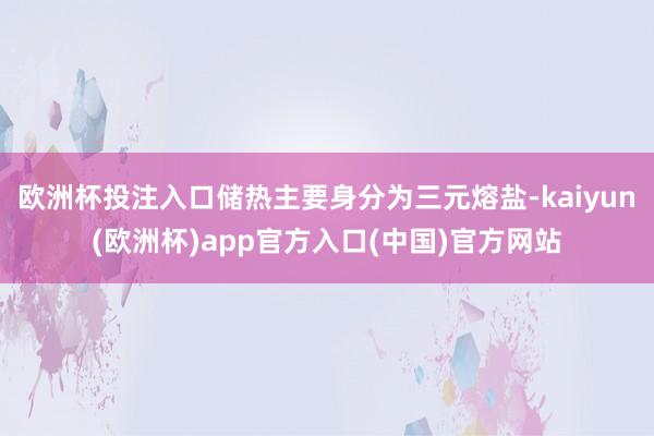 欧洲杯投注入口储热主要身分为三元熔盐-kaiyun(欧洲杯)app官方入口(中国)官方网站