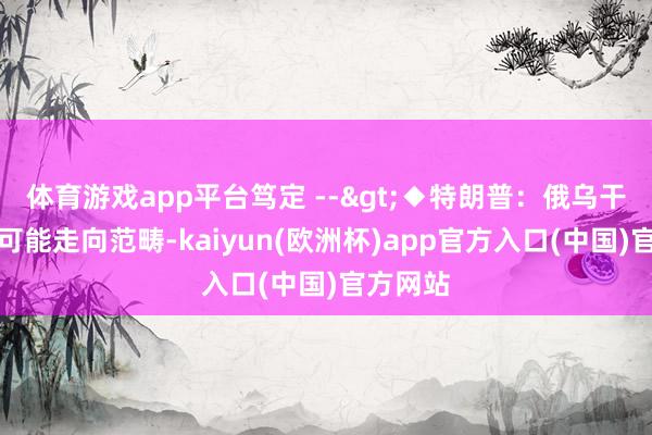 体育游戏app平台笃定 -->◆特朗普：俄乌干戈很有可能走向范畴-kaiyun(欧洲杯)app官方入口(中国)官方网站