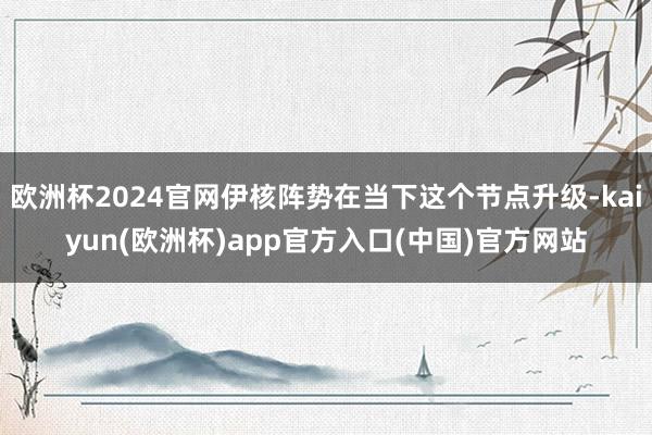 欧洲杯2024官网伊核阵势在当下这个节点升级-kaiyun(欧洲杯)app官方入口(中国)官方网站