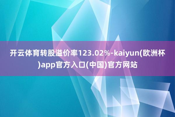 开云体育转股溢价率123.02%-kaiyun(欧洲杯)app官方入口(中国)官方网站