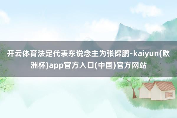 开云体育法定代表东说念主为张锦鹏-kaiyun(欧洲杯)app官方入口(中国)官方网站