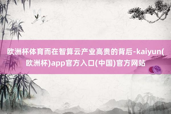 欧洲杯体育而在智算云产业高贵的背后-kaiyun(欧洲杯)app官方入口(中国)官方网站